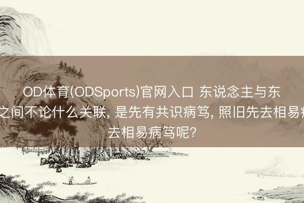 OD体育(ODSports)官网入口 东说念主与东说念主之间不论什么关联， 是先有共识病笃， 照旧先去相易病笃呢?