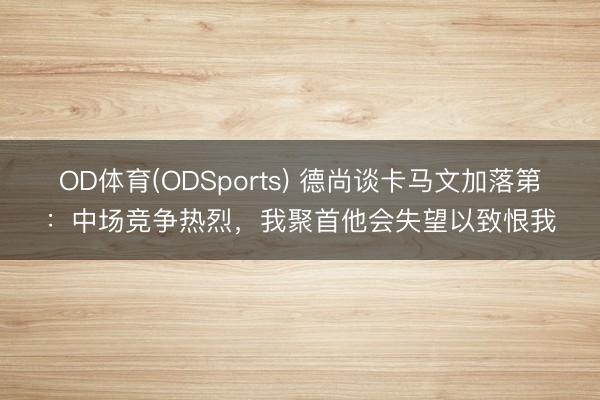 OD体育(ODSports) 德尚谈卡马文加落第:中场竞争热烈,我聚首他会失望以致恨我