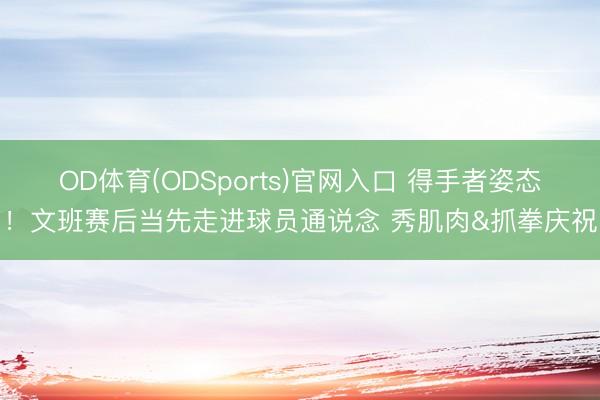 OD体育(ODSports)官网入口 得手者姿态！文班赛后当先走进球员通说念 秀肌肉&抓拳庆祝