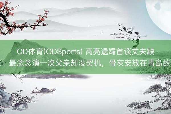 OD体育(ODSports) 高亮遗孀首谈丈夫缺憾：最念念演一次父亲却没契机，骨灰安放在青岛故地