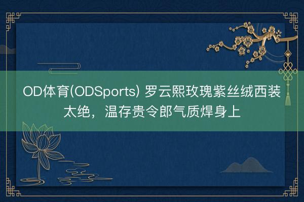 OD体育(ODSports) 罗云熙玫瑰紫丝绒西装太绝，温存贵令郎气质焊身上