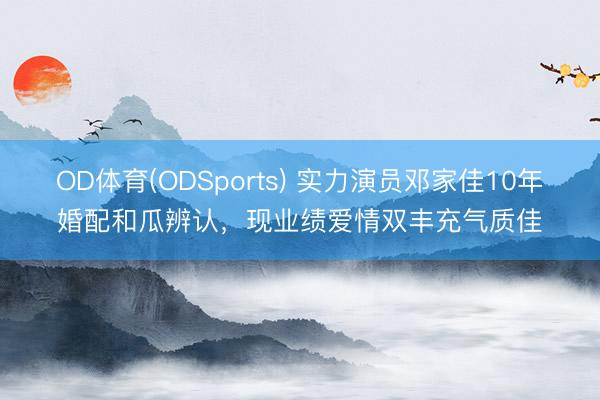 OD体育(ODSports) 实力演员邓家佳10年婚配和瓜辨认，现业绩爱情双丰充气质佳