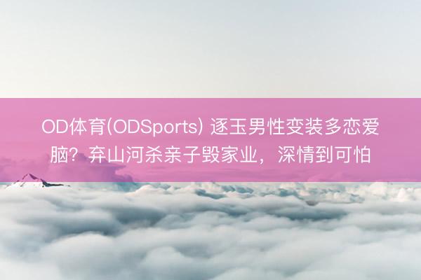 OD体育(ODSports) 逐玉男性变装多恋爱脑?弃山河杀亲子毁家业,深情到可怕