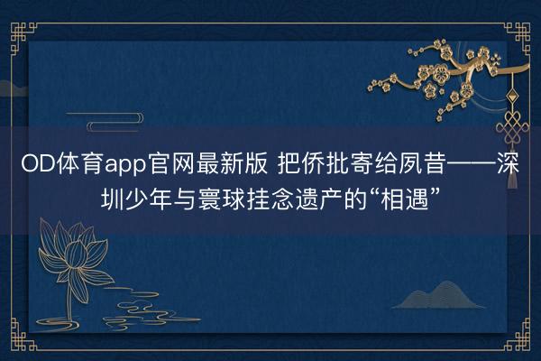 OD体育app官网最新版 把侨批寄给夙昔——深圳少年与寰球挂念遗产的“相遇”