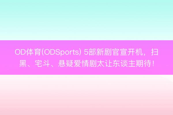 OD体育(ODSports) 5部新剧官宣开机，扫黑、宅斗、悬疑爱情剧太让东谈主期待！