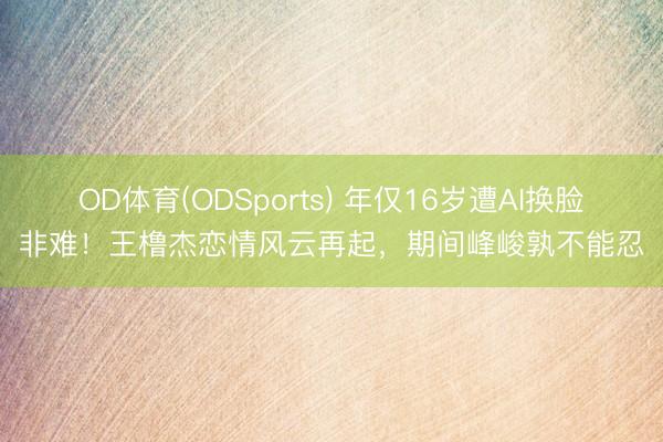 OD体育(ODSports) 年仅16岁遭AI换脸非难!王橹杰恋情风云再起,期间峰峻孰不能忍