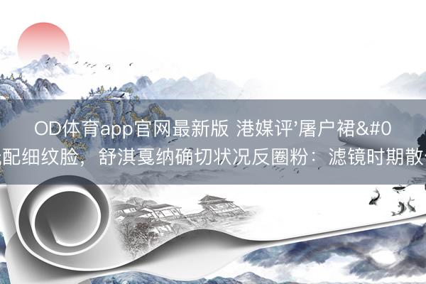 OD体育app官网最新版 港媒评'屠户裙'配细纹脸，舒淇戛纳确切状况反圈粉：滤镜时期散伙？