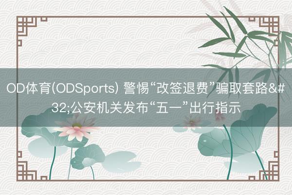 OD体育(ODSports) 警惕“改签退费”骗取套路 公安机关发布“五一”出行指示