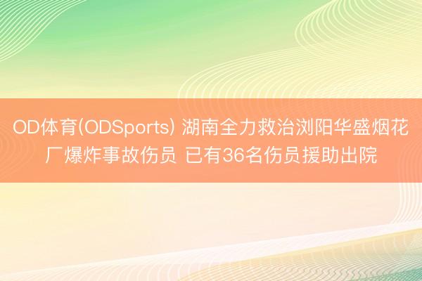 OD体育(ODSports) 湖南全力救治浏阳华盛烟花厂爆炸事故伤员 已有36名伤员援助出院