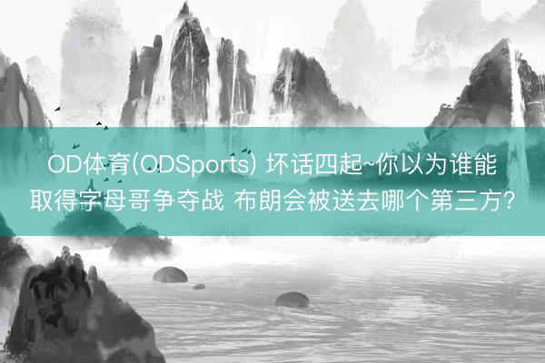 OD体育(ODSports) 坏话四起~你以为谁能取得字母哥争夺战 布朗会被送去哪个第三方？