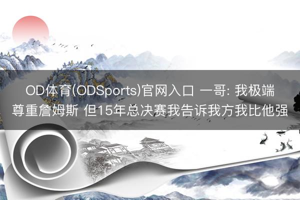 OD体育(ODSports)官网入口 一哥: 我极端尊重詹姆斯 但15年总决赛我告诉我方我比他强