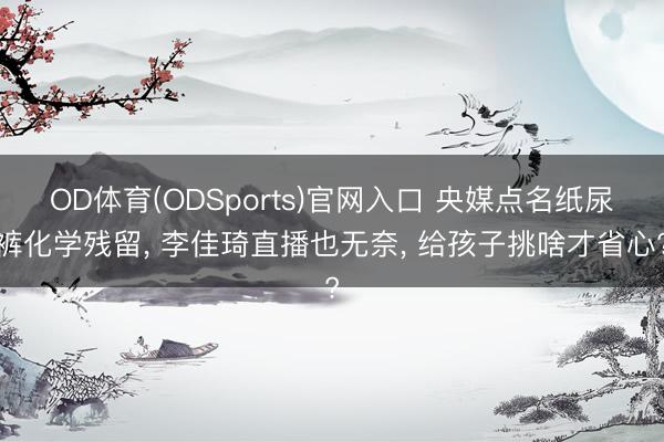 OD体育(ODSports)官网入口 央媒点名纸尿裤化学残留， 李佳琦直播也无奈， 给孩子挑啥才省心?