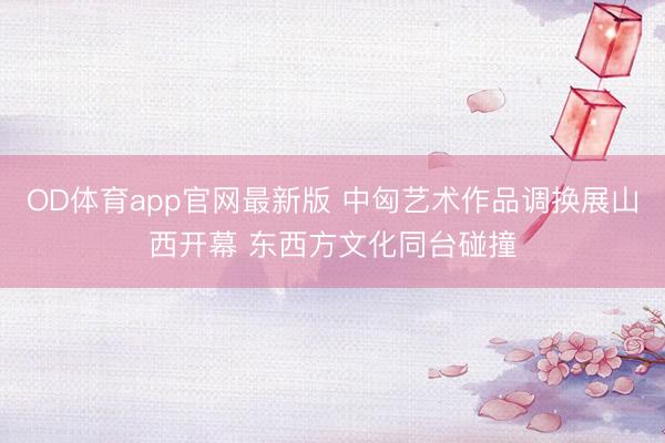 OD体育app官网最新版 中匈艺术作品调换展山西开幕 东西方文化同台碰撞