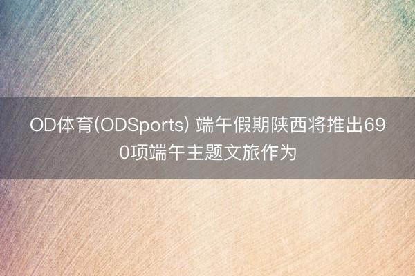 OD体育(ODSports) 端午假期陕西将推出690项端午主题文旅作为