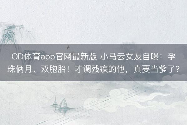 OD体育app官网最新版 小马云女友自曝:孕珠俩月、双胞胎!才调残疾的他,真要当爹了?