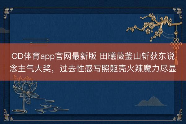 OD体育app官网最新版 田曦薇釜山斩获东说念主气大奖,过去性感写照躯壳火辣魔力尽显